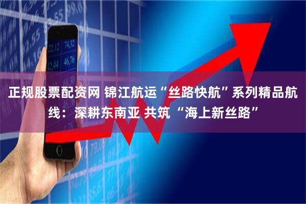 正规股票配资网 锦江航运“丝路快航”系列精品航线：深耕东南亚 共筑 “海上新丝路”