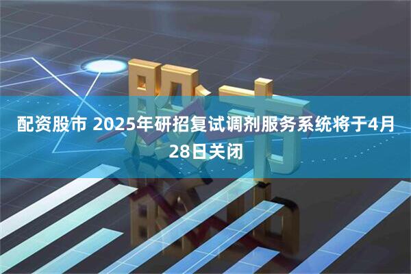配资股市 2025年研招复试调剂服务系统将于4月28日关闭