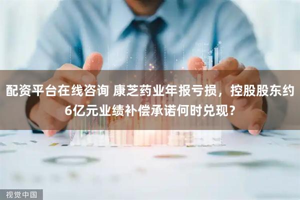 配资平台在线咨询 康芝药业年报亏损，控股股东约6亿元业绩补偿承诺何时兑现？