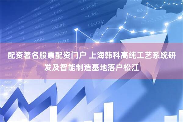 配资著名股票配资门户 上海韩科高纯工艺系统研发及智能制造基地落户松江
