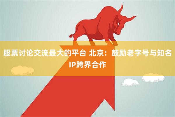 股票讨论交流最大的平台 北京：鼓励老字号与知名IP跨界合作