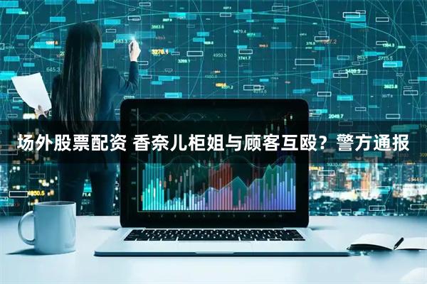 场外股票配资 香奈儿柜姐与顾客互殴？警方通报