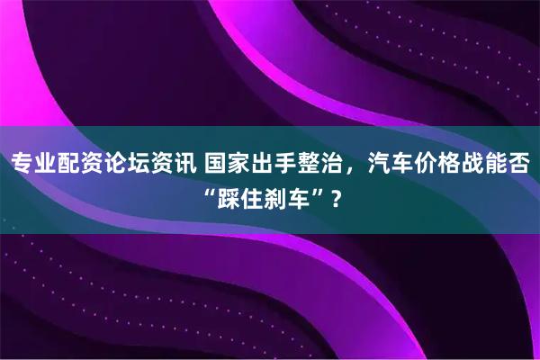 专业配资论坛资讯 国家出手整治，汽车价格战能否“踩住刹车”？