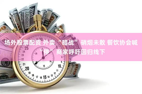 场外股票配资 外卖 “暗战” 硝烟未散 餐饮协会喊 “停” 商家呼吁回归线下