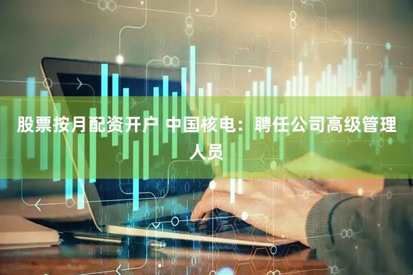 股票按月配资开户 中国核电：聘任公司高级管理人员