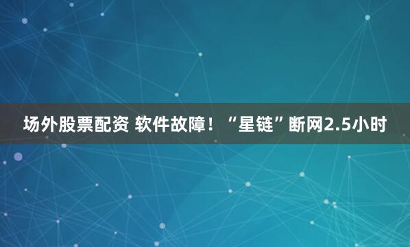 场外股票配资 软件故障！“星链”断网2.5小时