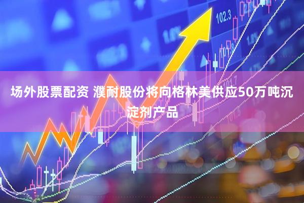 场外股票配资 濮耐股份将向格林美供应50万吨沉淀剂产品