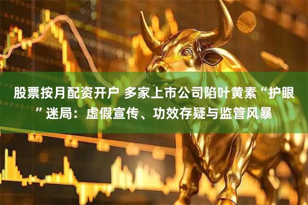 股票按月配资开户 多家上市公司陷叶黄素“护眼”迷局：虚假宣传、功效存疑与监管风暴