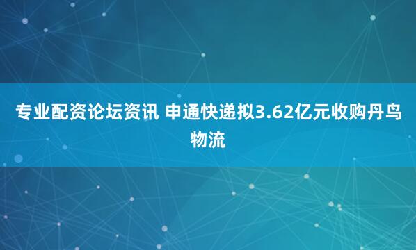 专业配资论坛资讯 申通快递拟3.62亿元收购丹鸟物流