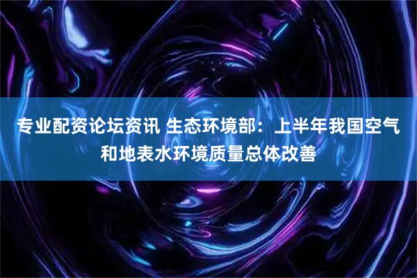 专业配资论坛资讯 生态环境部：上半年我国空气和地表水环境质量总体改善