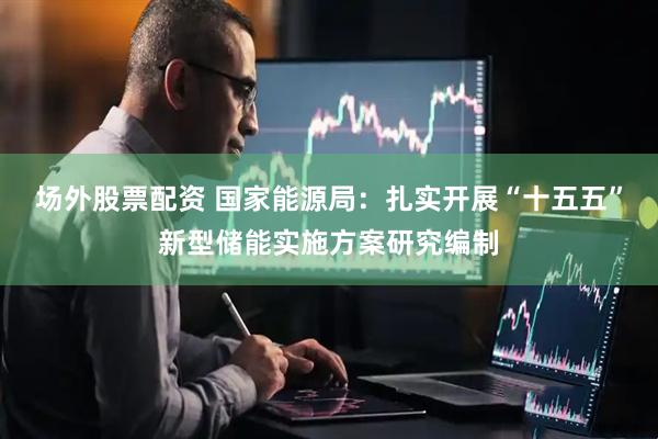 场外股票配资 国家能源局：扎实开展“十五五”新型储能实施方案研究编制