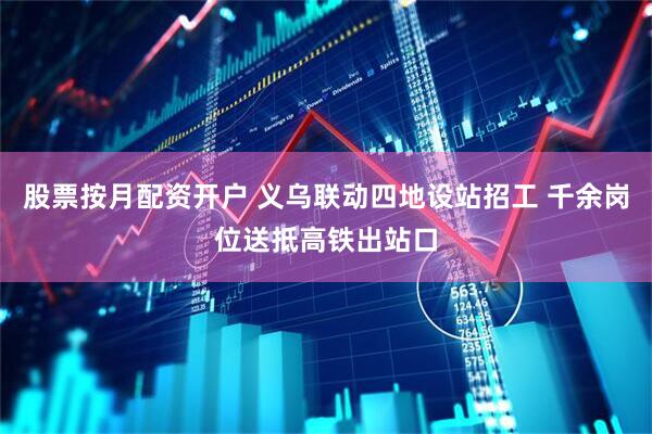 股票按月配资开户 义乌联动四地设站招工 千余岗位送抵高铁出站口