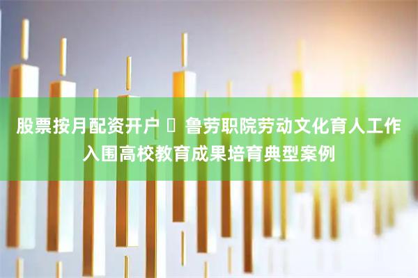 股票按月配资开户 ​鲁劳职院劳动文化育人工作入围高校教育成果培育典型案例