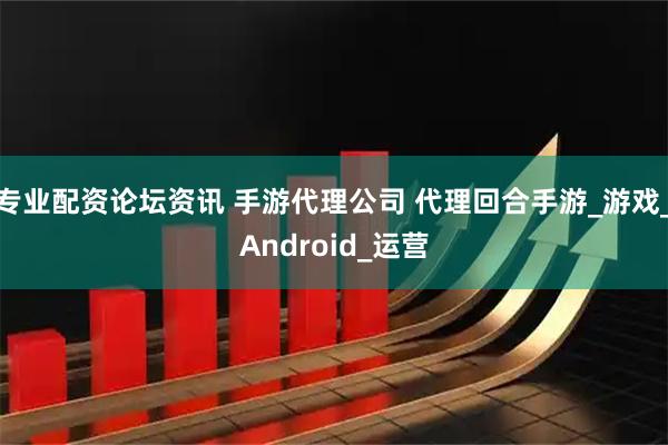 专业配资论坛资讯 手游代理公司 代理回合手游_游戏_Android_运营