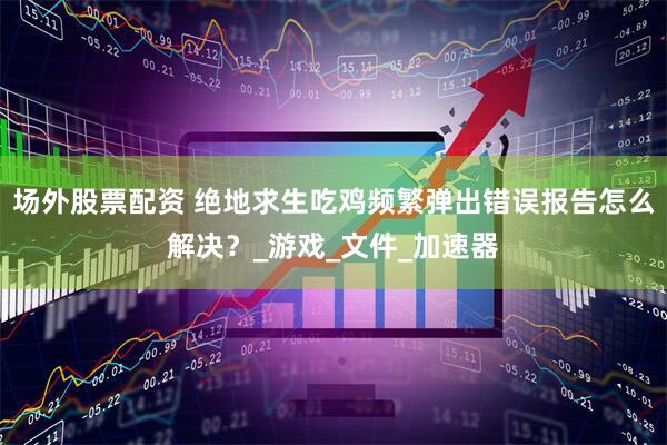 场外股票配资 绝地求生吃鸡频繁弹出错误报告怎么解决？_游戏_文件_加速器