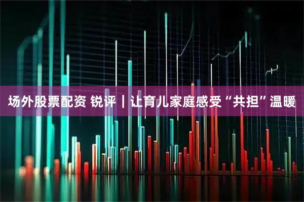 场外股票配资 锐评｜让育儿家庭感受“共担”温暖