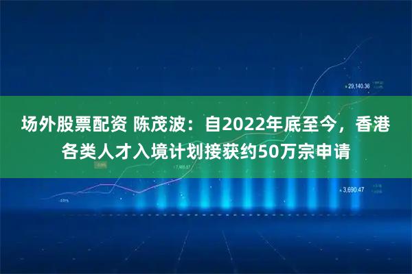 场外股票配资 陈茂波：自2022年底至今，香港各类人才入境计划接获约50万宗申请