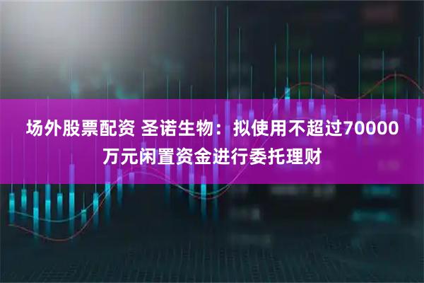 场外股票配资 圣诺生物：拟使用不超过70000万元闲置资金进行委托理财