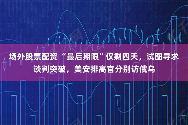 场外股票配资 “最后期限”仅剩四天，试图寻求谈判突破，美安排高官分别访俄乌