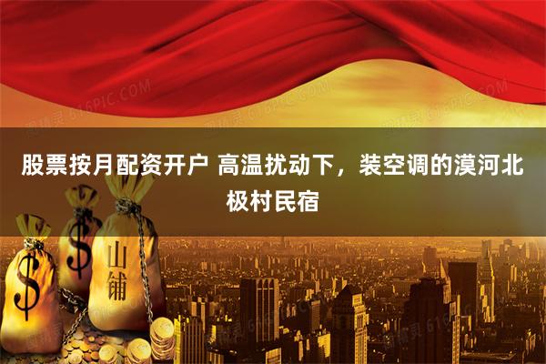 股票按月配资开户 高温扰动下，装空调的漠河北极村民宿