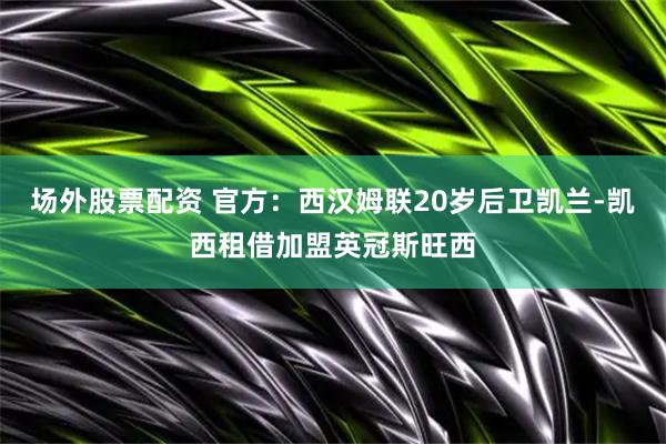 场外股票配资 官方：西汉姆联20岁后卫凯兰-凯西租借加盟英冠斯旺西