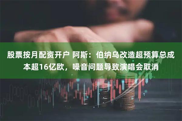 股票按月配资开户 阿斯：伯纳乌改造超预算总成本超16亿欧，噪音问题导致演唱会取消