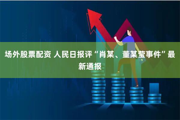 场外股票配资 人民日报评“肖某、董某莹事件”最新通报