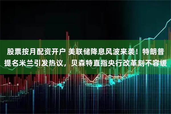 股票按月配资开户 美联储降息风波来袭！特朗普提名米兰引发热议，贝森特直指央行改革刻不容缓