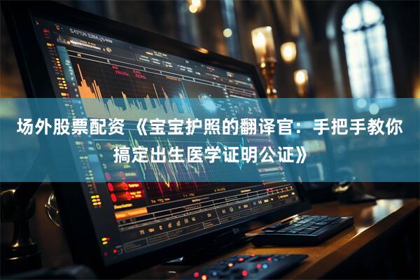 场外股票配资 《宝宝护照的翻译官：手把手教你搞定出生医学证明公证》