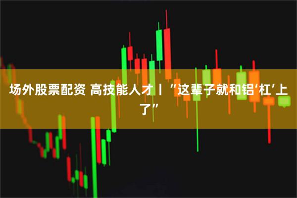 场外股票配资 高技能人才丨“这辈子就和铝‘杠’上了”