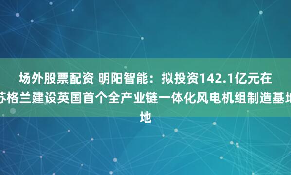 场外股票配资 明阳智能：拟投资142.1亿元在苏格兰建设英国首个全产业链一体化风电机组制造基地
