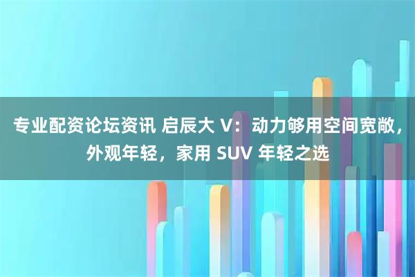 专业配资论坛资讯 启辰大 V：动力够用空间宽敞，外观年轻，家用 SUV 年轻之选