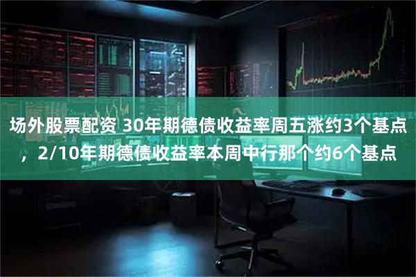 场外股票配资 30年期德债收益率周五涨约3个基点，2/10年期德债收益率本周中行那个约6个基点
