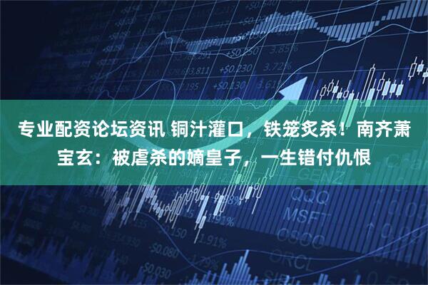 专业配资论坛资讯 铜汁灌口，铁笼炙杀！南齐萧宝玄：被虐杀的嫡皇子，一生错付仇恨