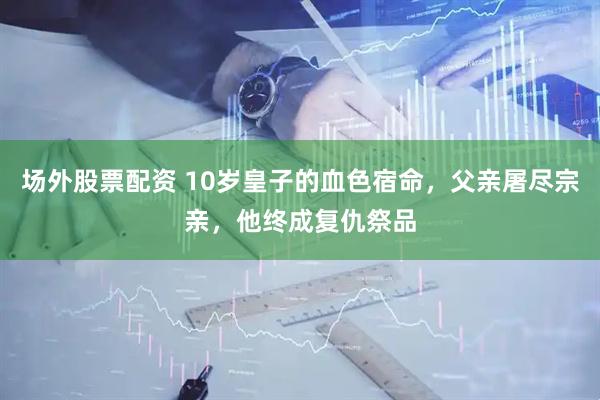 场外股票配资 10岁皇子的血色宿命，父亲屠尽宗亲，他终成复仇祭品
