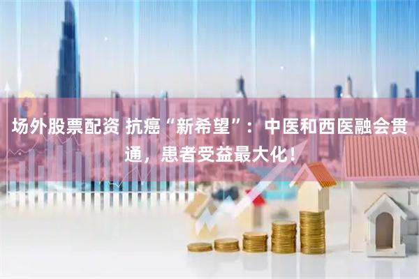 场外股票配资 抗癌“新希望”：中医和西医融会贯通，患者受益最大化！