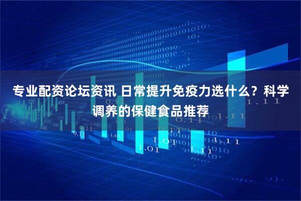 专业配资论坛资讯 日常提升免疫力选什么？科学调养的保健食品推荐