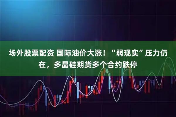 场外股票配资 国际油价大涨！“弱现实”压力仍在，多晶硅期货多个合约跌停