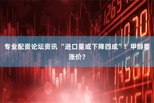 专业配资论坛资讯 “进口量或下降四成”！甲醇要涨价？