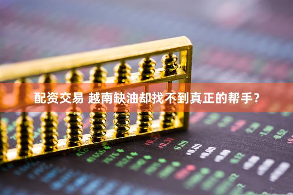 配资交易 越南缺油却找不到真正的帮手？