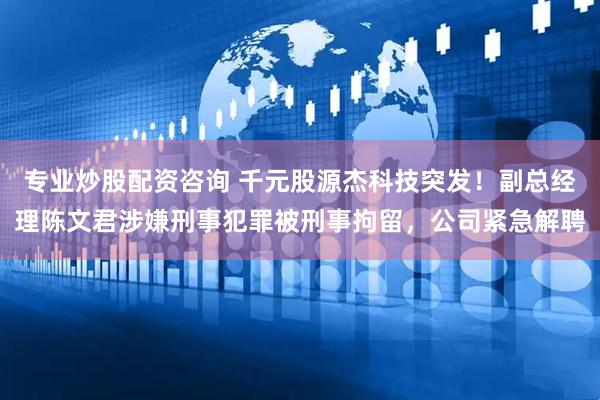专业炒股配资咨询 千元股源杰科技突发！副总经理陈文君涉嫌刑事犯罪被刑事拘留，公司紧急解聘