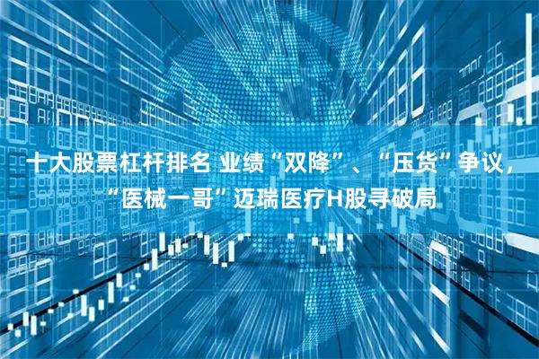十大股票杠杆排名 业绩“双降”、“压货”争议，“医械一哥”迈瑞医疗H股寻破局