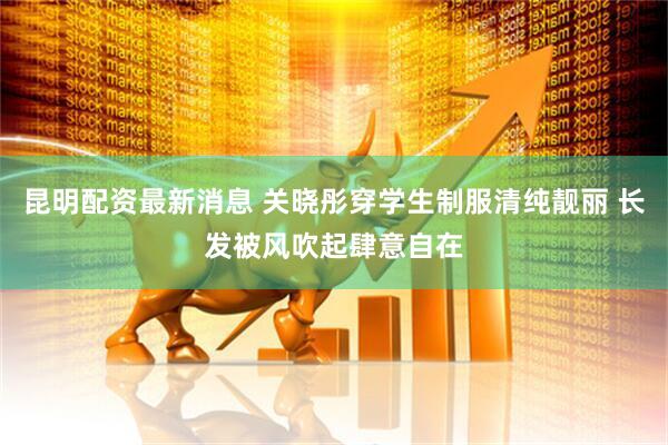 昆明配资最新消息 关晓彤穿学生制服清纯靓丽 长发被风吹起肆意自在