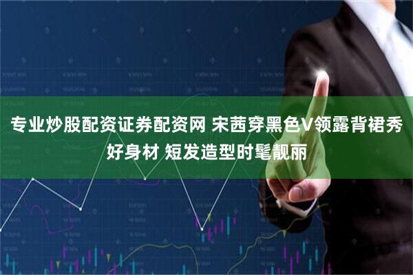 专业炒股配资证券配资网 宋茜穿黑色V领露背裙秀好身材 短发造型时髦靓丽