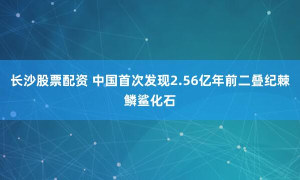 长沙股票配资 中国首次发现2.56亿年前二叠纪棘鳞鲨化石