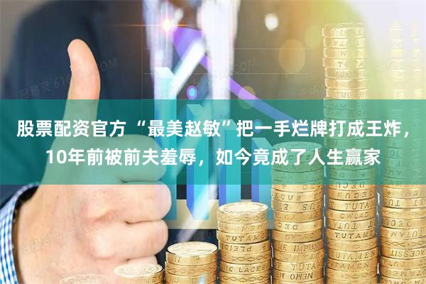 股票配资官方 “最美赵敏”把一手烂牌打成王炸，10年前被前夫羞辱，如今竟成了人生赢家