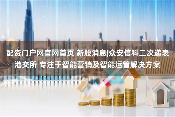 配资门户网官网首页 新股消息|众安信科二次递表港交所 专注于智能营销及智能运管解决方案