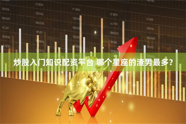 炒股入门知识配资平台 哪个星座的渣男最多？