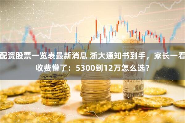 配资股票一览表最新消息 浙大通知书到手，家长一看收费懵了：5300到12万怎么选？