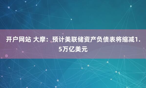 开户网站 大摩：预计美联储资产负债表将缩减1.5万亿美元